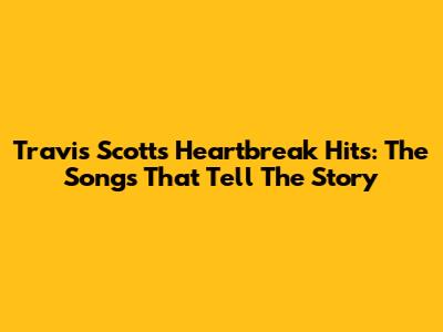 Travis Scott's Heartbreak Hits: The Songs That Tell The Story