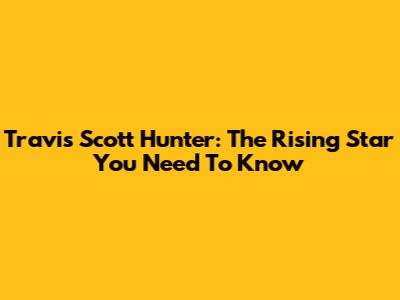 Travis Scott Hunter: The Rising Star You Need To Know