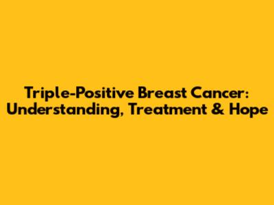 Triple-Positive Breast Cancer: Understanding, Treatment & Hope