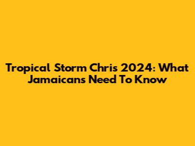 Tropical Storm Chris 2024: What Jamaicans Need To Know