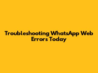 Troubleshooting WhatsApp Web Errors Today