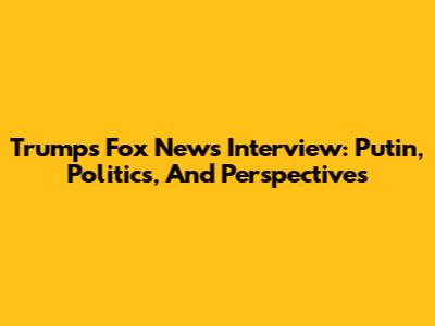 Trump's Fox News Interview: Putin, Politics, And Perspectives