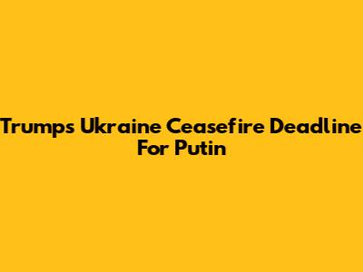 Trump's Ukraine Ceasefire Deadline For Putin