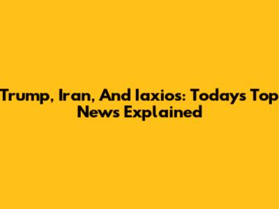 Trump, Iran, And Iaxios: Today's Top News Explained