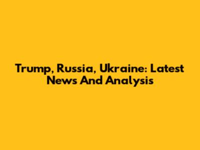 Trump, Russia, Ukraine: Latest News And Analysis