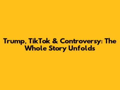 Trump, TikTok & Controversy: The Whole Story Unfolds