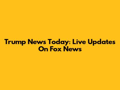 Trump News Today: Live Updates On Fox News