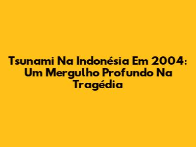 Tsunami Na Indonésia Em 2004: Um Mergulho Profundo Na Tragédia