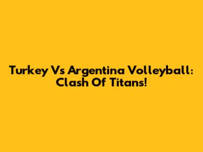 Turkey Vs Argentina Volleyball: Clash Of Titans!