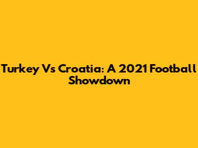Turkey Vs Croatia: A 2021 Football Showdown