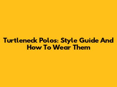 Turtleneck Polos: Style Guide And How To Wear Them