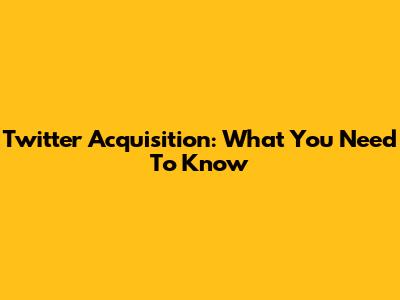 Twitter Acquisition: What You Need To Know