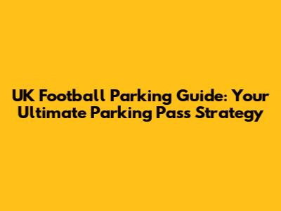 UK Football Parking Guide: Your Ultimate Parking Pass Strategy