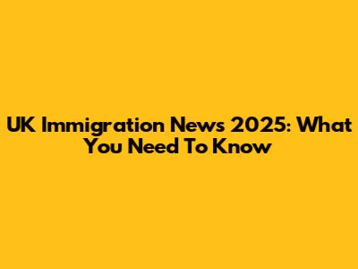 UK Immigration News 2025: What You Need To Know