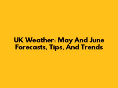 UK Weather: May And June Forecasts, Tips, And Trends