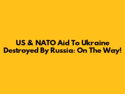 US & NATO Aid To Ukraine Destroyed By Russia: On The Way!