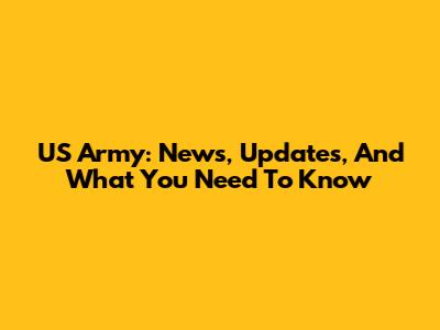 US Army: News, Updates, And What You Need To Know