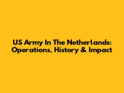 US Army In The Netherlands: Operations, History & Impact