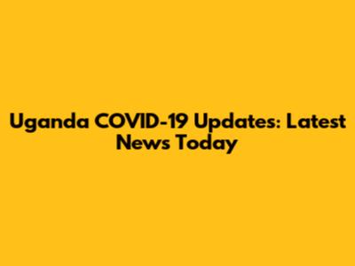 Uganda COVID-19 Updates: Latest News Today