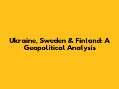 Ukraine, Sweden & Finland: A Geopolitical Analysis