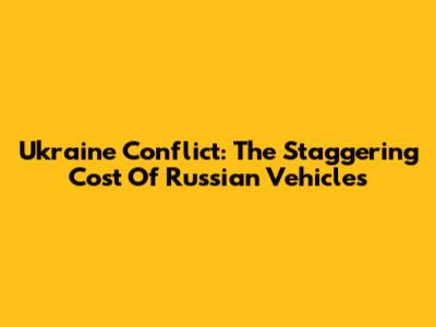 Ukraine Conflict: The Staggering Cost Of Russian Vehicles