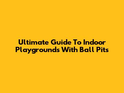 Ultimate Guide To Indoor Playgrounds With Ball Pits