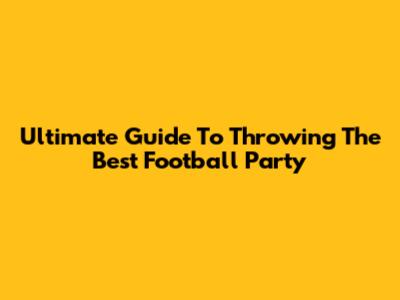 Ultimate Guide To Throwing The Best Football Party