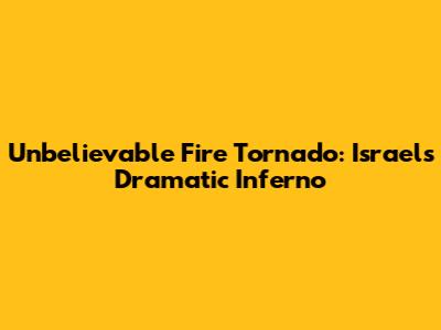 Unbelievable Fire Tornado: Israel's Dramatic Inferno