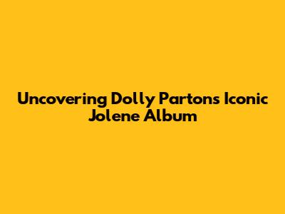 Uncovering Dolly Parton's Iconic 'Jolene' Album