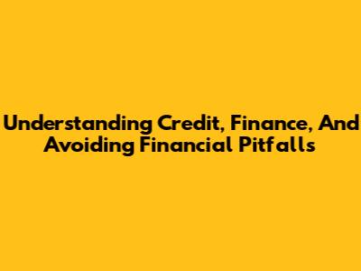 Understanding Credit, Finance, And Avoiding Financial Pitfalls
