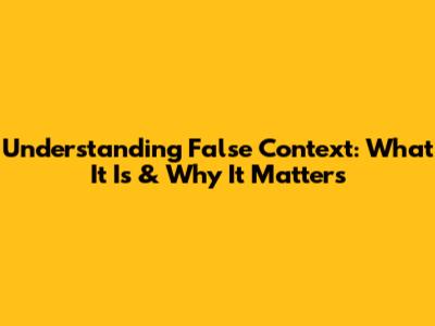 Understanding False Context: What It Is & Why It Matters