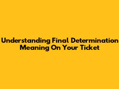 Understanding Final Determination Meaning On Your Ticket