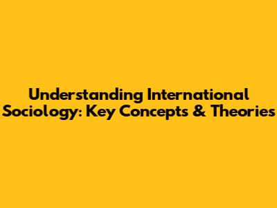 Understanding International Sociology: Key Concepts & Theories