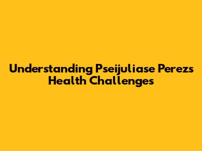 Understanding Pseijuliase Perez's Health Challenges