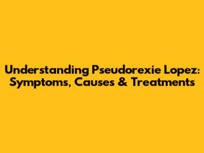 Understanding Pseudorexie Lopez: Symptoms, Causes & Treatments