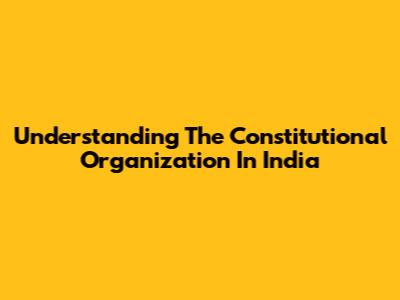 Understanding The Constitutional Organization In India