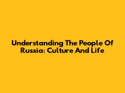 Understanding The People Of Russia: Culture And Life
