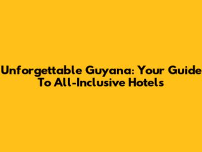 Unforgettable Guyana: Your Guide To All-Inclusive Hotels