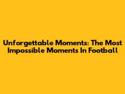 Unforgettable Moments: The Most Impossible Moments In Football