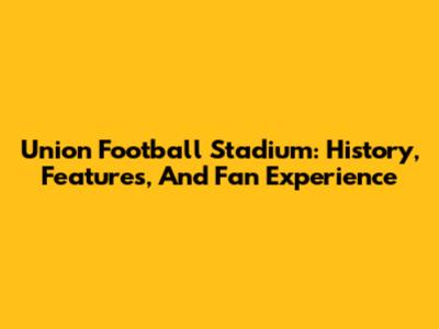 Union Football Stadium: History, Features, And Fan Experience