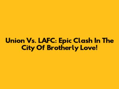 Union Vs. LAFC: Epic Clash In The City Of Brotherly Love!