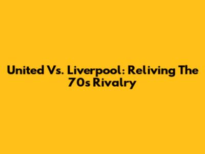 United Vs. Liverpool: Reliving The 70s Rivalry