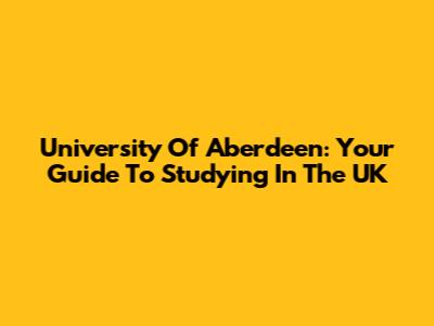 University Of Aberdeen: Your Guide To Studying In The UK