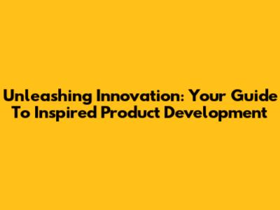 Unleashing Innovation: Your Guide To Inspired Product Development