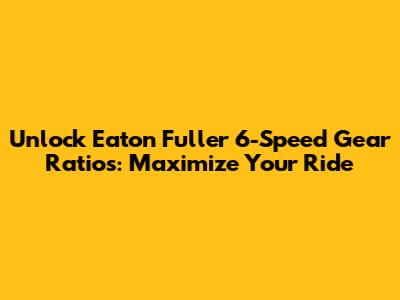 Unlock Eaton Fuller 6-Speed Gear Ratios: Maximize Your Ride