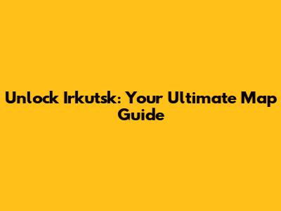 Unlock Irkutsk: Your Ultimate Map Guide