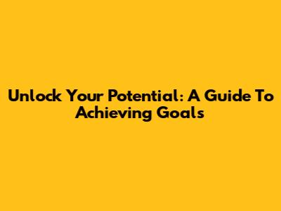 Unlock Your Potential: A Guide To Achieving Goals