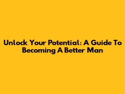 Unlock Your Potential: A Guide To Becoming A Better Man