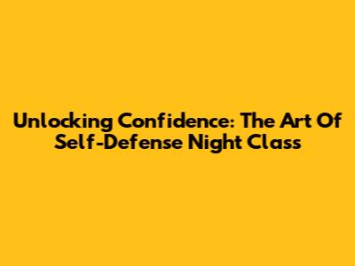 Unlocking Confidence: The Art Of Self-Defense Night Class