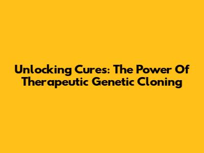 Unlocking Cures: The Power Of Therapeutic Genetic Cloning